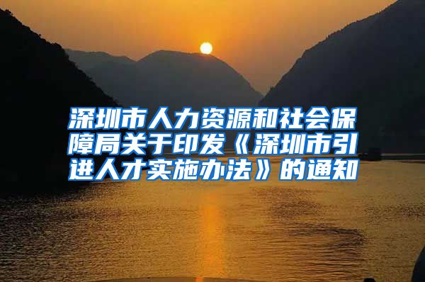 深圳市人力资源和社会保障局关于印发《深圳市引进人才实施办法》的通知