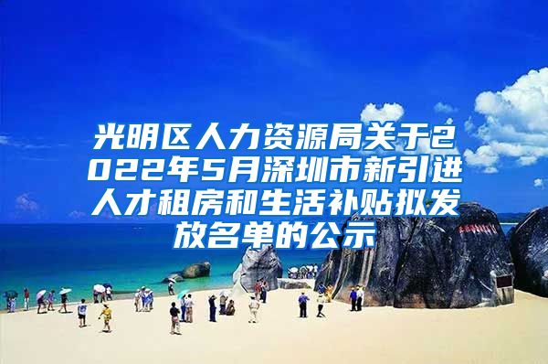 光明区人力资源局关于2022年5月深圳市新引进人才租房和生活补贴拟发放名单的公示