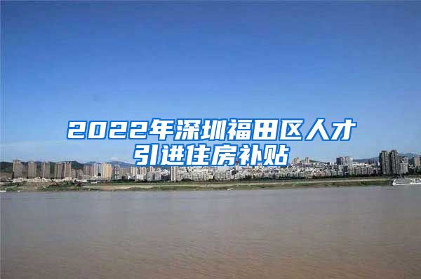 2022年深圳福田区人才引进住房补贴