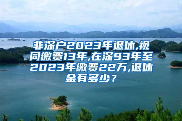 非深户2023年退休,视同缴费13年,在深93年至2023年缴费22万,退休金有多少？