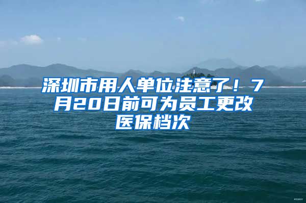 深圳市用人单位注意了！7月20日前可为员工更改医保档次