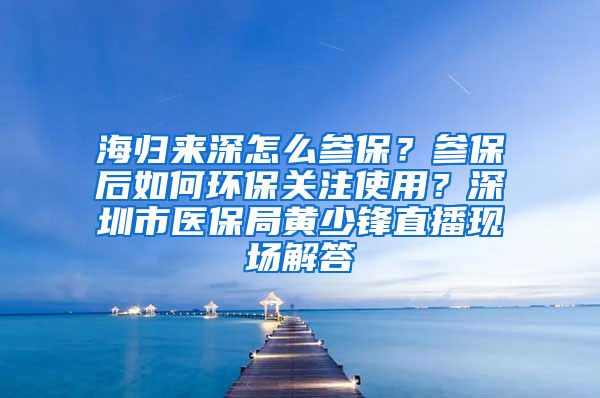 海归来深怎么参保？参保后如何环保关注使用？深圳市医保局黄少锋直播现场解答