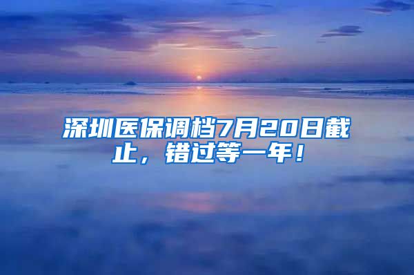 深圳医保调档7月20日截止，错过等一年！