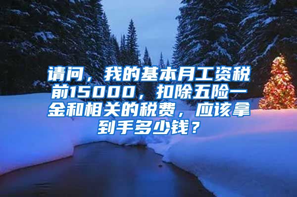 请问，我的基本月工资税前15000，扣除五险一金和相关的税费，应该拿到手多少钱？