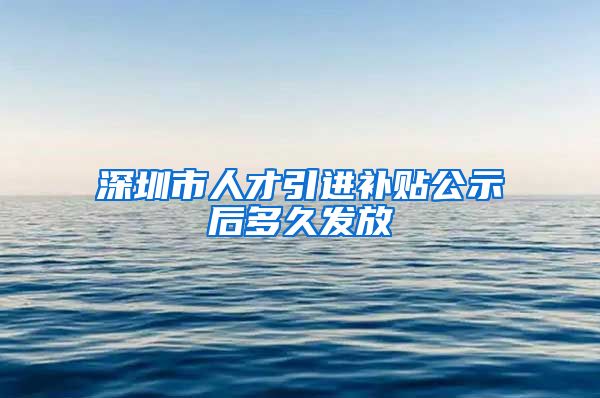 深圳市人才引进补贴公示后多久发放