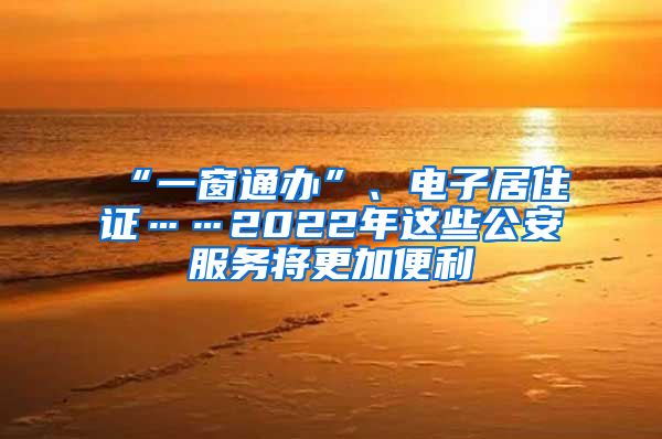 “一窗通办”、电子居住证……2022年这些公安服务将更加便利