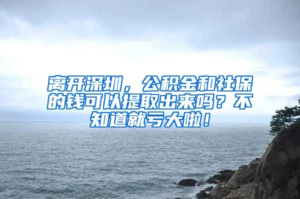 离开深圳，公积金和社保的钱可以提取出来吗？不知道就亏大啦！