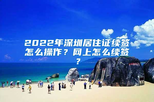 2022年深圳居住证续签怎么操作？网上怎么续签？