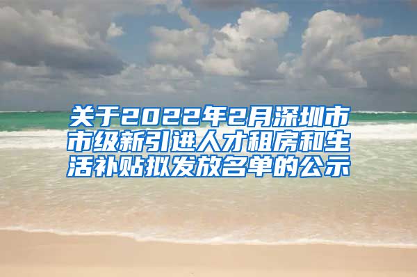 关于2022年2月深圳市市级新引进人才租房和生活补贴拟发放名单的公示