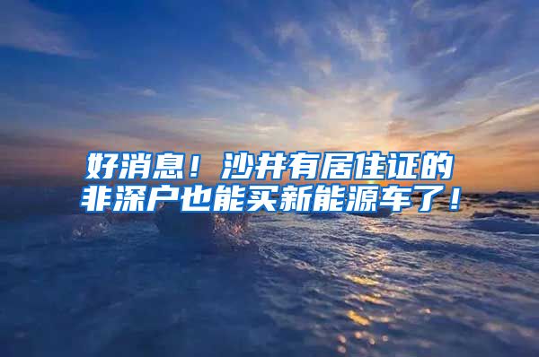 好消息！沙井有居住证的非深户也能买新能源车了！