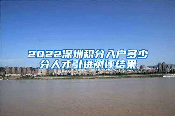 2022深圳积分入户多少分人才引进测评结果