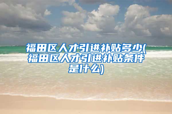 福田区人才引进补贴多少(福田区人才引进补贴条件是什么)