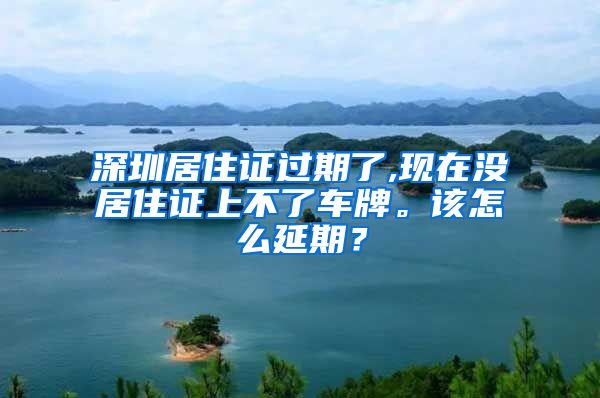 深圳居住证过期了,现在没居住证上不了车牌。该怎么延期？