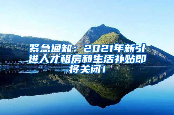 紧急通知：2021年新引进人才租房和生活补贴即将关闭！