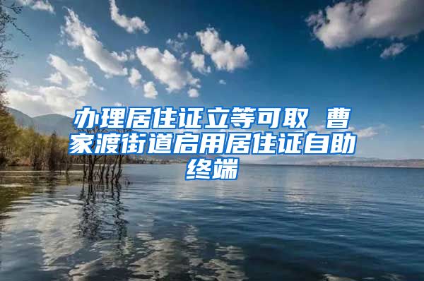 办理居住证立等可取 曹家渡街道启用居住证自助终端