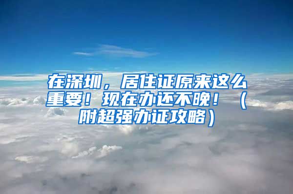 在深圳，居住证原来这么重要！现在办还不晚！（附超强办证攻略）