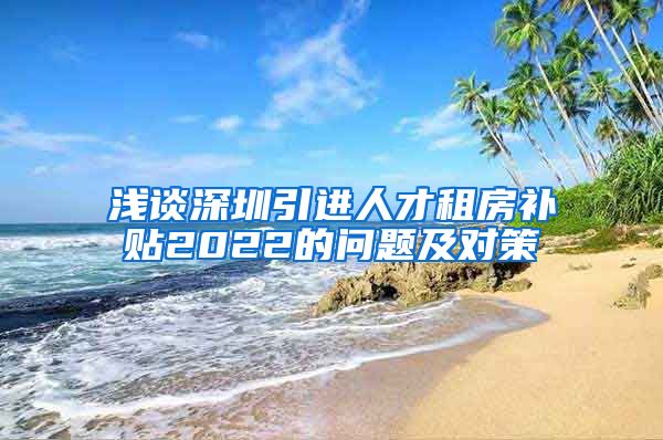 浅谈深圳引进人才租房补贴2022的问题及对策