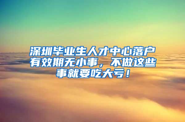 深圳毕业生人才中心落户有效期无小事，不做这些事就要吃大亏！