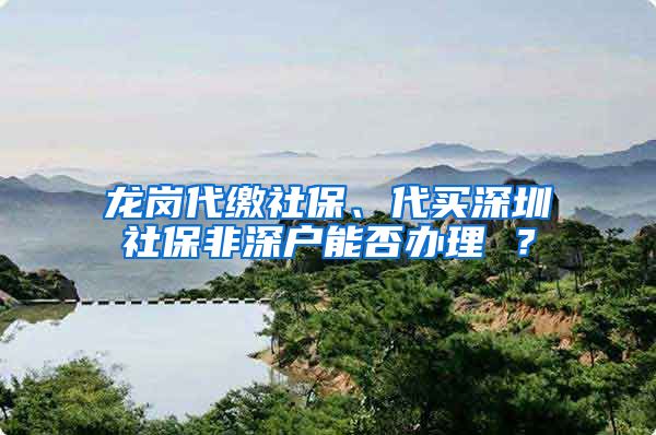 龙岗代缴社保、代买深圳社保非深户能否办理 ？