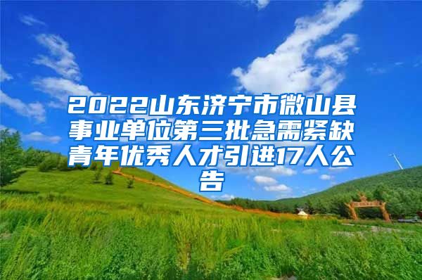 2022山东济宁市微山县事业单位第三批急需紧缺青年优秀人才引进17人公告