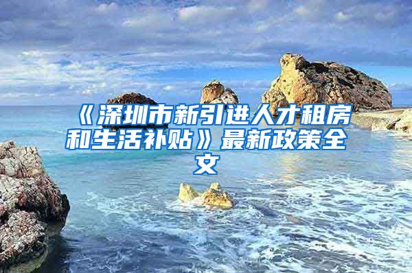 《深圳市新引进人才租房和生活补贴》最新政策全文