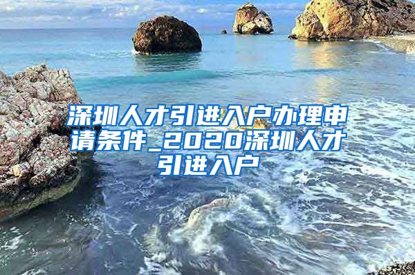 深圳人才引进入户办理申请条件_2020深圳人才引进入户