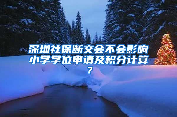 深圳社保断交会不会影响小学学位申请及积分计算？