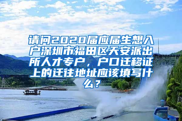 请问2020届应届生想入户深圳市福田区天安派出所人才专户，户口迁移证上的迁往地址应该填写什么？