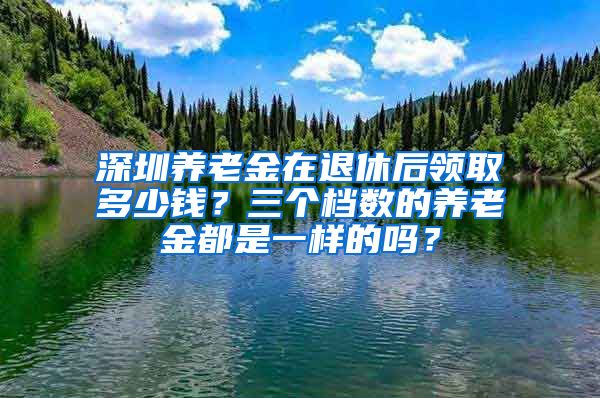 深圳养老金在退休后领取多少钱？三个档数的养老金都是一样的吗？