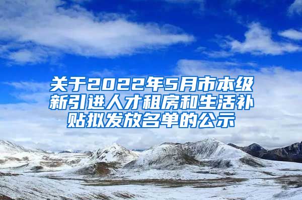 关于2022年5月市本级新引进人才租房和生活补贴拟发放名单的公示