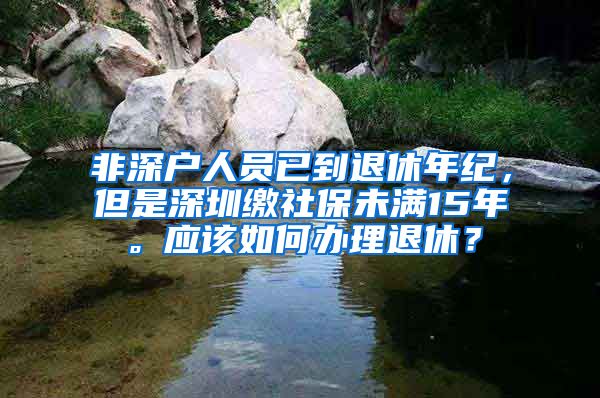 非深户人员已到退休年纪，但是深圳缴社保未满15年。应该如何办理退休？