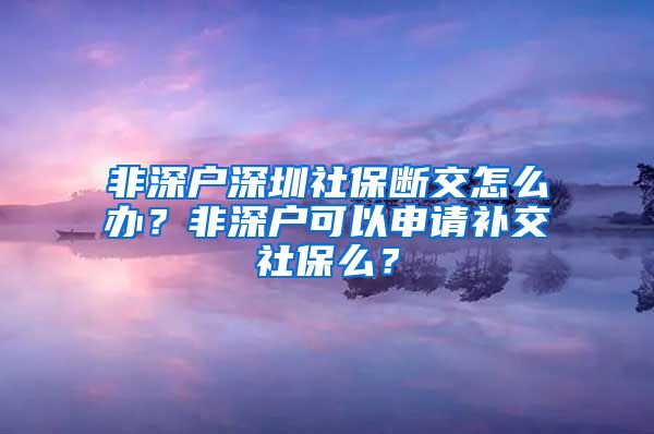 非深户深圳社保断交怎么办？非深户可以申请补交社保么？