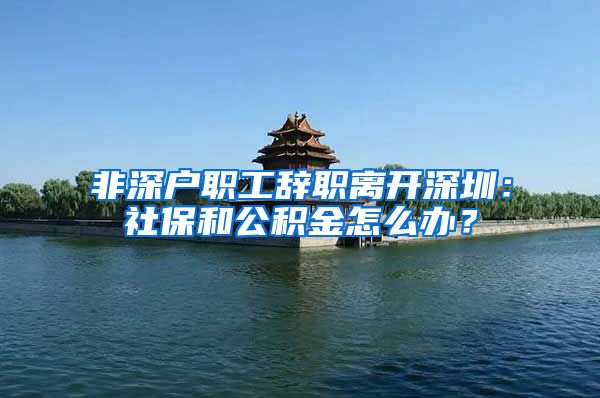 非深户职工辞职离开深圳：社保和公积金怎么办？