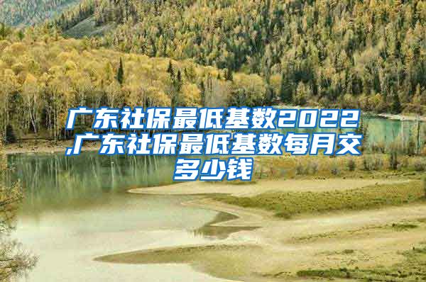 广东社保最低基数2022,广东社保最低基数每月交多少钱