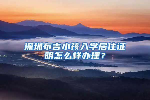 深圳布吉小孩入学居住证明怎么样办理？