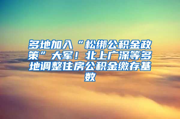 多地加入“松绑公积金政策”大军！北上广深等多地调整住房公积金缴存基数