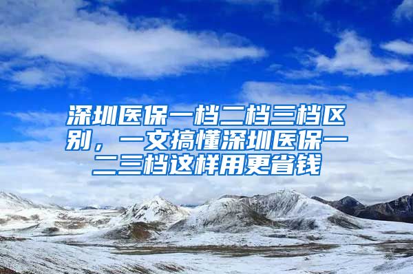 深圳医保一档二档三档区别，一文搞懂深圳医保一二三档这样用更省钱