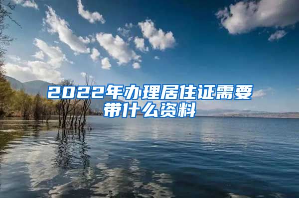 2022年办理居住证需要带什么资料