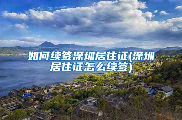 如何续签深圳居住证(深圳居住证怎么续签)