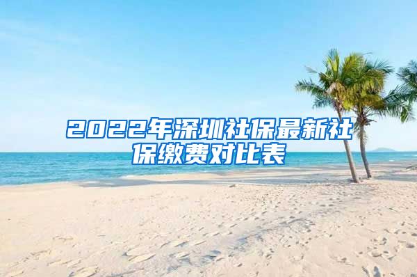 2022年深圳社保最新社保缴费对比表