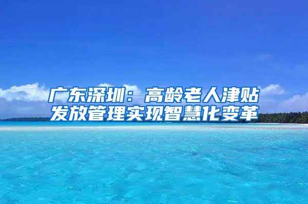 广东深圳：高龄老人津贴发放管理实现智慧化变革