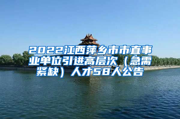 2022江西萍乡市市直事业单位引进高层次（急需紧缺）人才58人公告