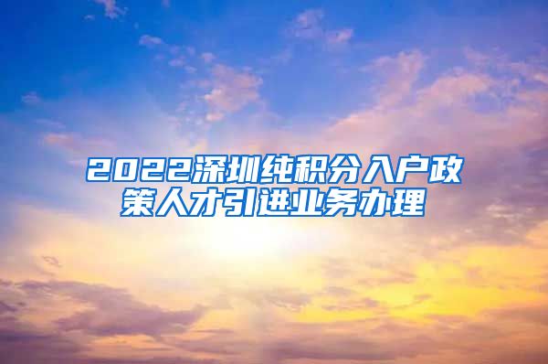 2022深圳纯积分入户政策人才引进业务办理