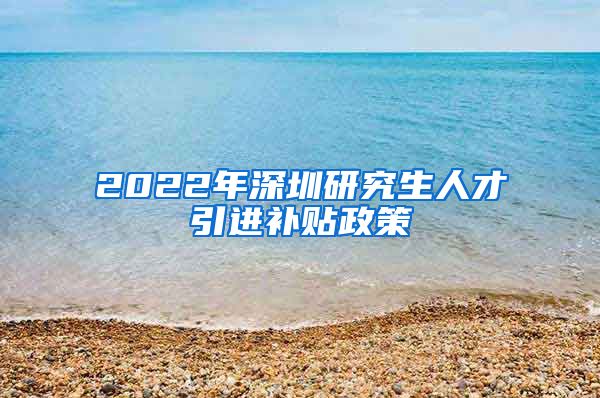 2022年深圳研究生人才引进补贴政策