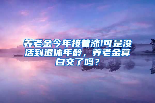 养老金今年接着涨!可是没活到退休年龄，养老金算白交了吗？