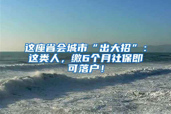 这座省会城市“出大招”：这类人，缴6个月社保即可落户！