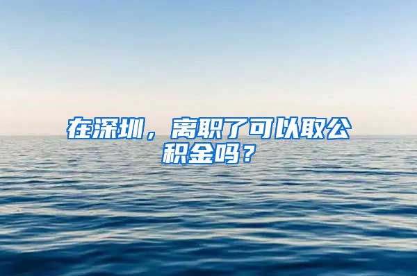 在深圳，离职了可以取公积金吗？