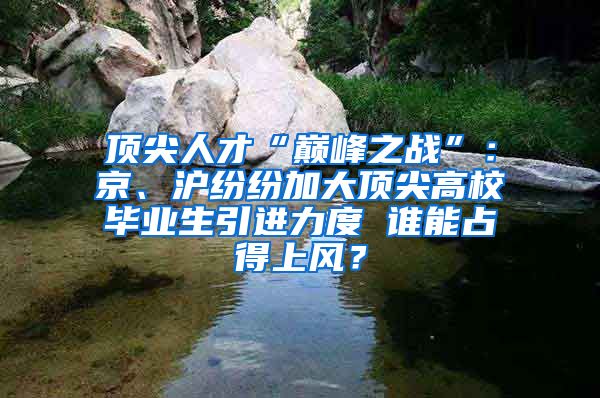 顶尖人才“巅峰之战”：京、沪纷纷加大顶尖高校毕业生引进力度 谁能占得上风？