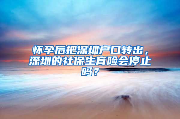 怀孕后把深圳户口转出，深圳的社保生育险会停止吗？