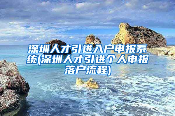 深圳人才引进入户申报系统(深圳人才引进个人申报落户流程)